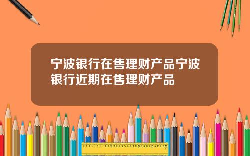 宁波银行在售理财产品宁波银行近期在售理财产品
