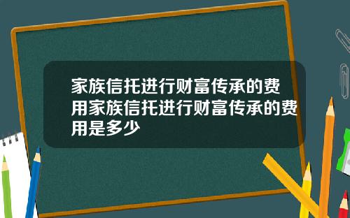 家族信托进行财富传承的费用家族信托进行财富传承的费用是多少