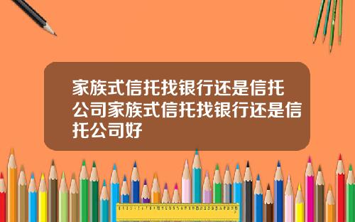 家族式信托找银行还是信托公司家族式信托找银行还是信托公司好