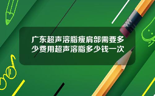 广东超声溶脂瘦肩部需要多少费用超声溶脂多少钱一次