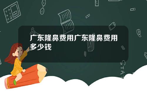 广东隆鼻费用广东隆鼻费用多少钱