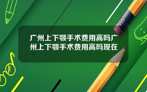 广州上下颚手术费用高吗广州上下颚手术费用高吗现在