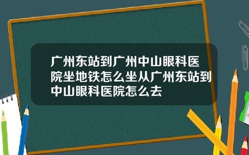 广州东站到广州中山眼科医院坐地铁怎么坐从广州东站到中山眼科医院怎么去