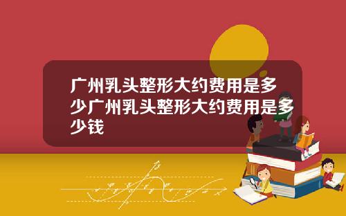 广州乳头整形大约费用是多少广州乳头整形大约费用是多少钱