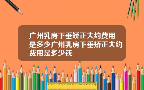 广州乳房下垂矫正大约费用是多少广州乳房下垂矫正大约费用是多少钱