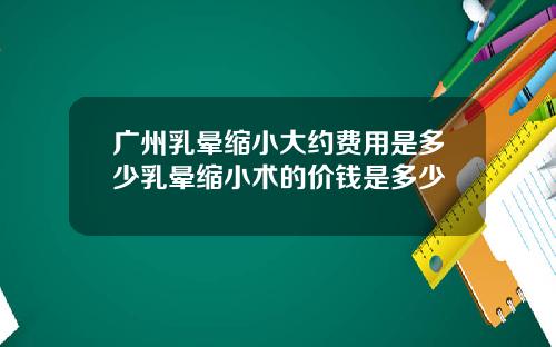 广州乳晕缩小大约费用是多少乳晕缩小术的价钱是多少