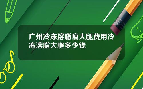 广州冷冻溶脂瘦大腿费用冷冻溶脂大腿多少钱