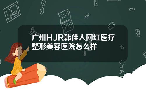 广州HJR韩佳人网红医疗整形美容医院怎么样
