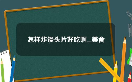 怎样炸馒头片好吃啊_美食