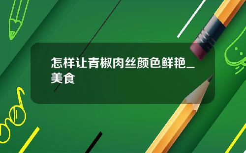 怎样让青椒肉丝颜色鲜艳_美食