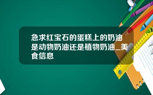 急求红宝石的蛋糕上的奶油是动物奶油还是植物奶油_美食信息