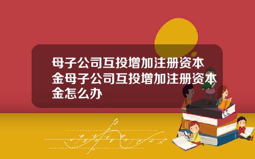 母子公司互投增加注册资本金母子公司互投增加注册资本金怎么办