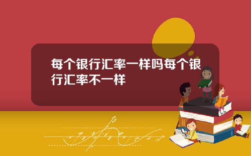 每个银行汇率一样吗每个银行汇率不一样