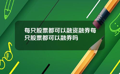 每只股票都可以融资融券每只股票都可以融券吗