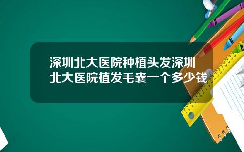 深圳北大医院种植头发深圳北大医院植发毛囊一个多少钱