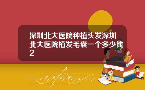 深圳北大医院种植头发深圳北大医院植发毛囊一个多少钱2