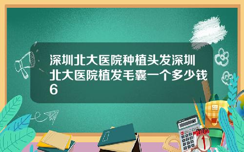 深圳北大医院种植头发深圳北大医院植发毛囊一个多少钱6