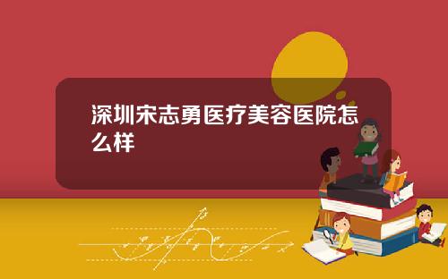 深圳宋志勇医疗美容医院怎么样