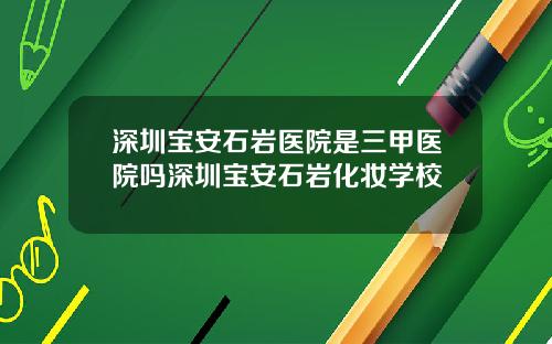 深圳宝安石岩医院是三甲医院吗深圳宝安石岩化妆学校