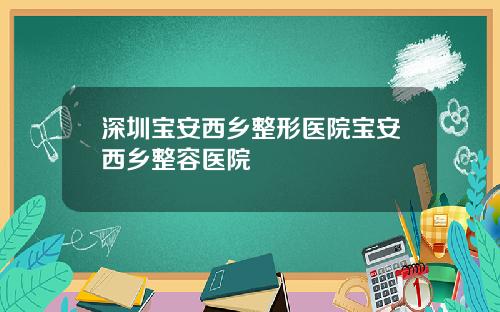 深圳宝安西乡整形医院宝安西乡整容医院