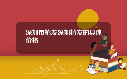 深圳市植发深圳植发的具体价格