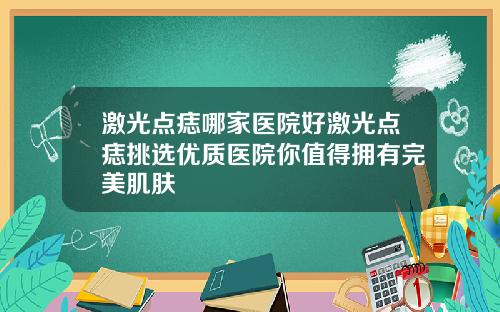 激光点痣哪家医院好激光点痣挑选优质医院你值得拥有完美肌肤