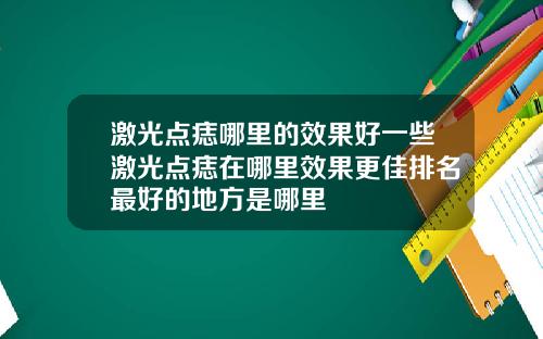 激光点痣哪里的效果好一些激光点痣在哪里效果更佳排名最好的地方是哪里