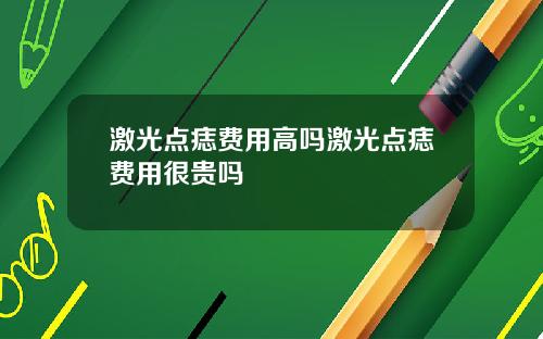 激光点痣费用高吗激光点痣费用很贵吗