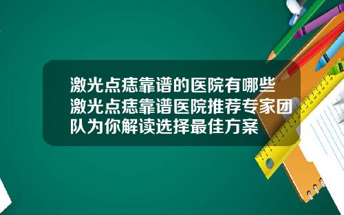 激光点痣靠谱的医院有哪些激光点痣靠谱医院推荐专家团队为你解读选择最佳方案
