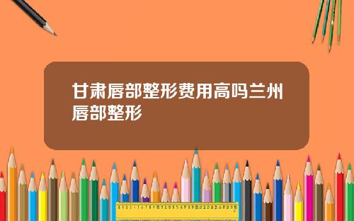 甘肃唇部整形费用高吗兰州唇部整形