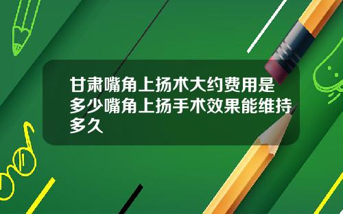 甘肃嘴角上扬术大约费用是多少嘴角上扬手术效果能维持多久