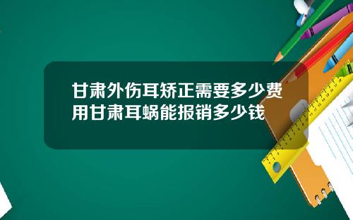 甘肃外伤耳矫正需要多少费用甘肃耳蜗能报销多少钱