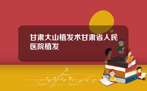 甘肃大山植发术甘肃省人民医院植发