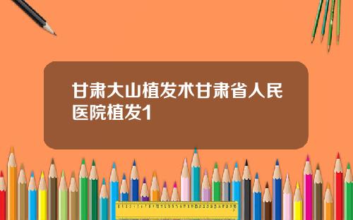 甘肃大山植发术甘肃省人民医院植发1