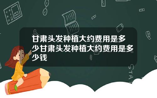 甘肃头发种植大约费用是多少甘肃头发种植大约费用是多少钱