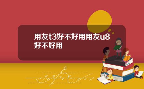 用友t3好不好用用友u8好不好用