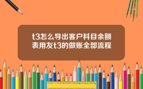 t3怎么导出客户科目余额表用友t3的做账全部流程
