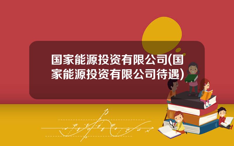 国家能源投资有限公司(国家能源投资有限公司待遇)