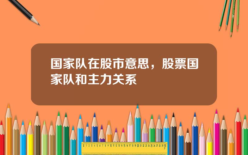 国家队在股市意思，股票国家队和主力关系