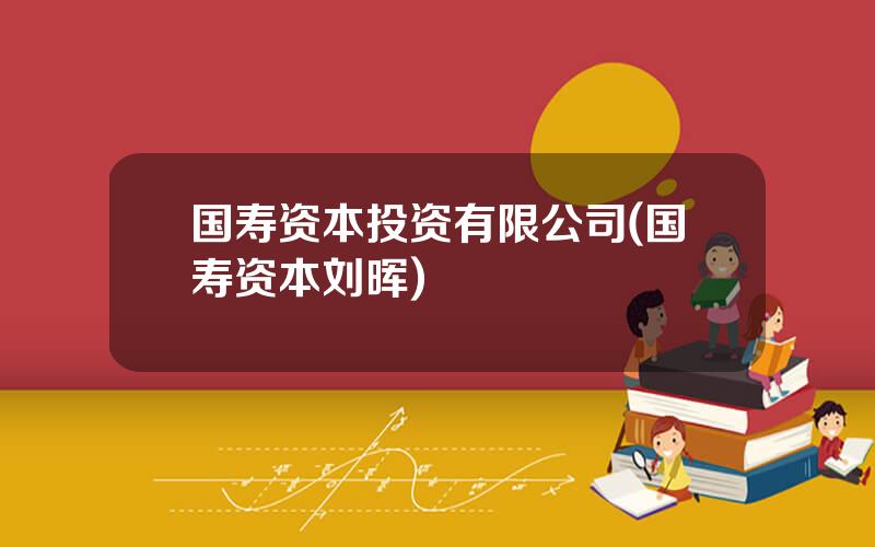 国寿资本投资有限公司(国寿资本刘晖)