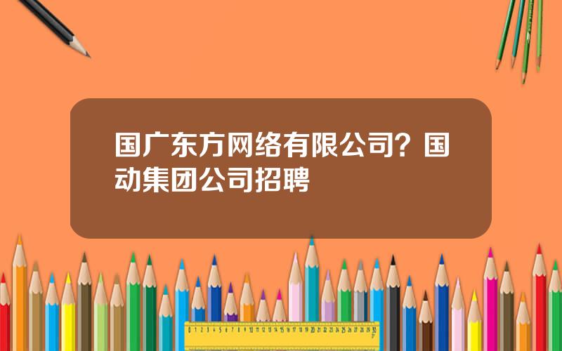 国广东方网络有限公司？国动集团公司招聘