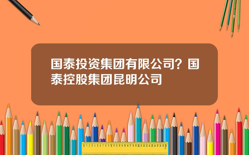国泰投资集团有限公司？国泰控股集团昆明公司