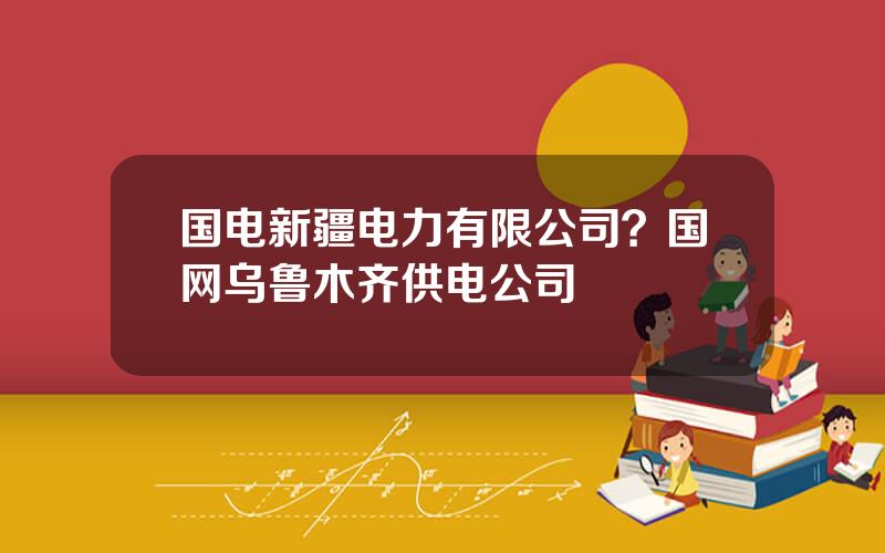 国电新疆电力有限公司？国网乌鲁木齐供电公司