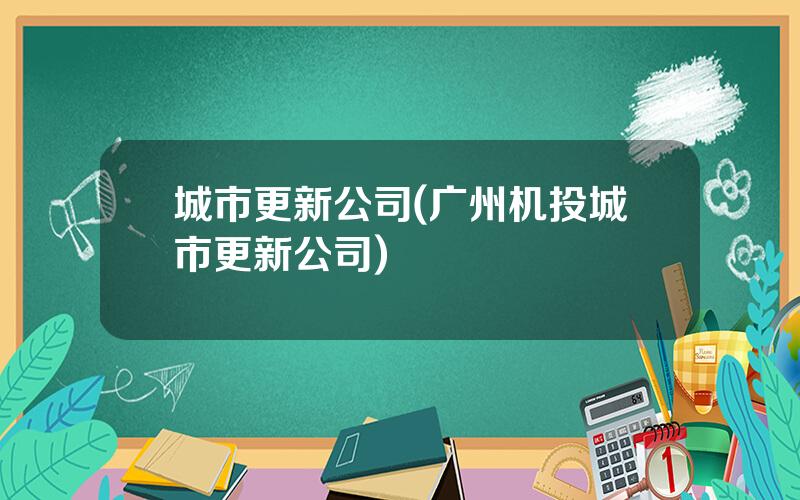 城市更新公司(广州机投城市更新公司)