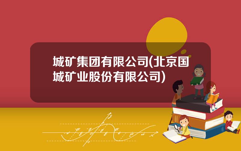 城矿集团有限公司(北京国城矿业股份有限公司)