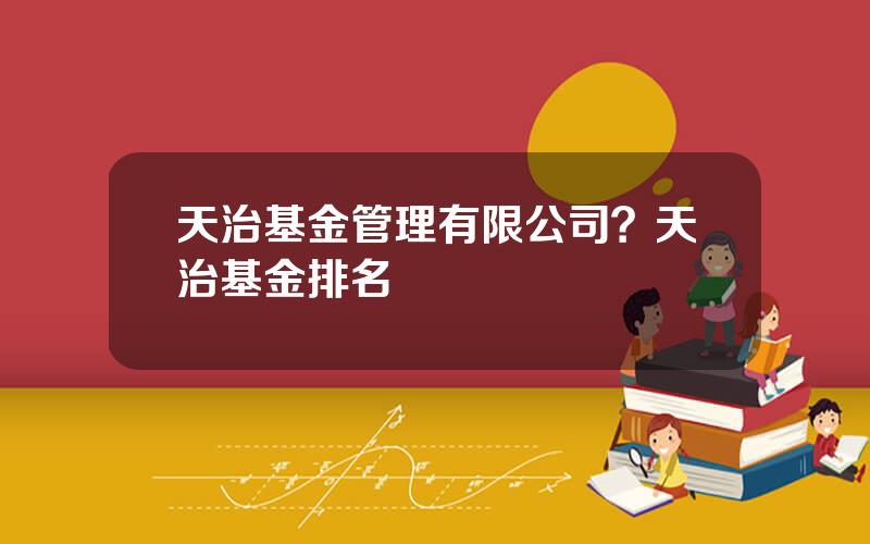 天治基金管理有限公司？天治基金排名
