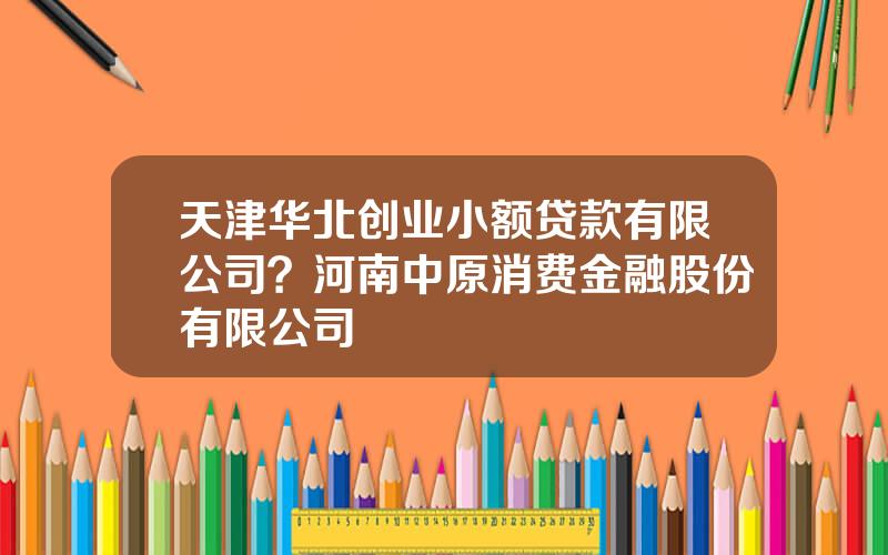 天津华北创业小额贷款有限公司？河南中原消费金融股份有限公司