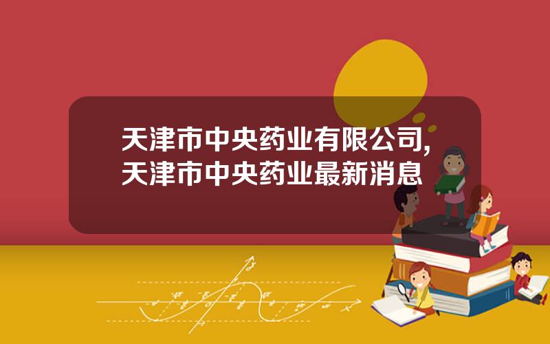 天津市中央药业有限公司,天津市中央药业最新消息