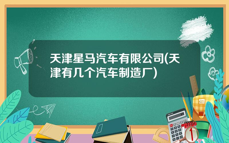 天津星马汽车有限公司(天津有几个汽车制造厂)
