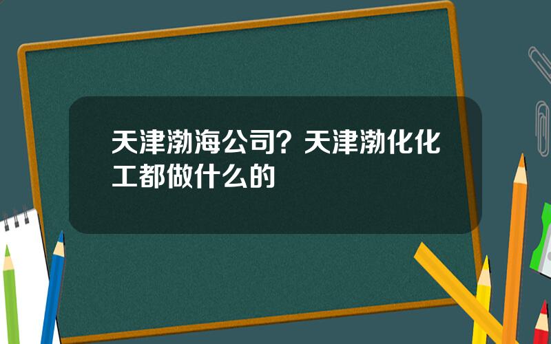 天津渤海公司？天津渤化化工都做什么的